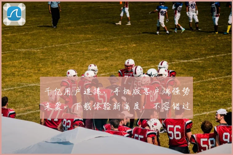 千亿用户追捧，手机版客户端强势来袭，下载体验新高度，不容错过，畅享极致娱乐