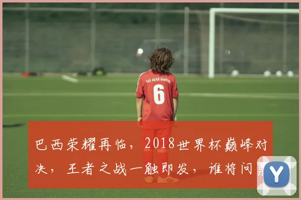 巴西荣耀再临，2018世界杯巅峰对决，王者之战一触即发，谁将问鼎