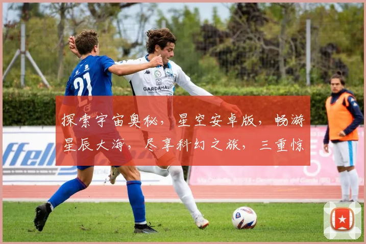 探索宇宙奥秘，星空安卓版，畅游星辰大海，尽享科幻之旅，三重惊喜等你来