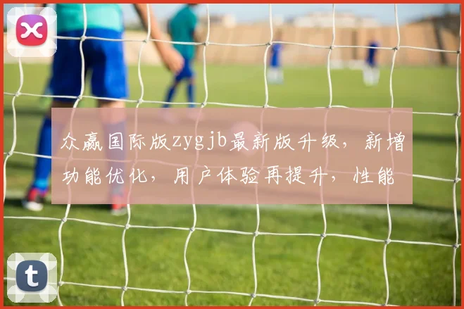 众赢国际版zygjb最新版升级，新增功能优化，用户体验再提升，性能增强，三大亮点一网打尽，必看