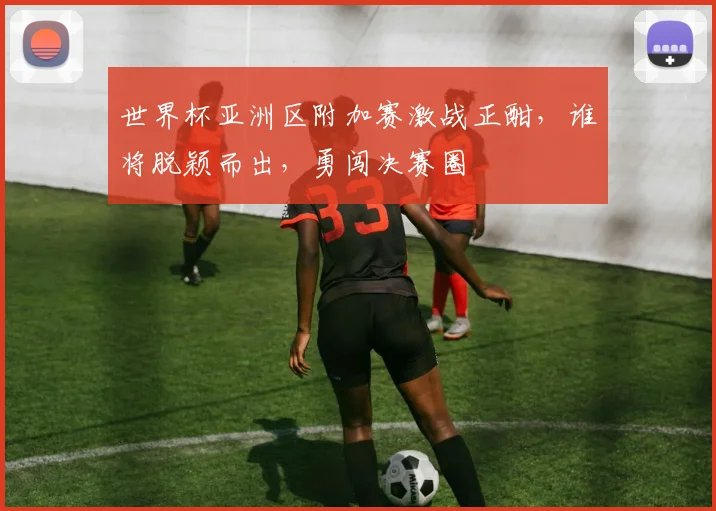 世界杯亚洲区附加赛激战正酣，谁将脱颖而出，勇闯决赛圈
