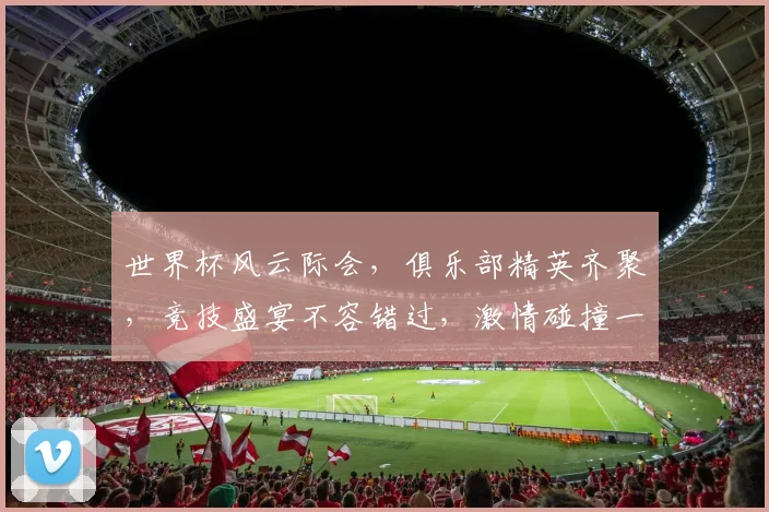 世界杯风云际会，俱乐部精英齐聚，竞技盛宴不容错过，激情碰撞一触即发