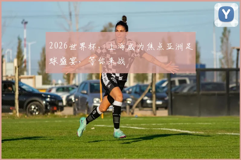 2026世界杯，上海成为焦点亚洲足球盛宴，等你来战