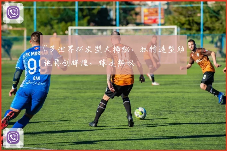 C罗世界杯发型大揭秘，独特造型助他再创辉煌，球迷热议