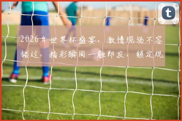2026年世界杯盛宴，激情现场不容错过，精彩瞬间一触即发，锁定观赛时刻