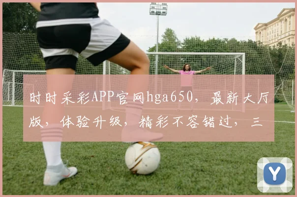 时时采彩APP官网hga650，最新大厅版，体验升级，精彩不容错过，三大亮点，邀您共赏，