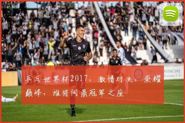 乒乓世界杯2017，激情对决，荣耀巅峰，谁将问鼎冠军之座