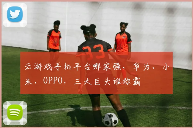 云游戏手机平台哪家强，华为、小米、OPPO，三大巨头谁称霸